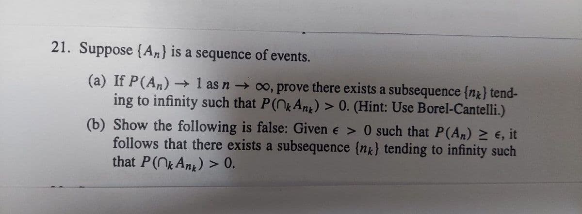 21. Suppose (An) is a sequence of events.
(a) If P (An) → 1 as n → ∞o, prove there exists a subsequence {n} tend-
ing to infinity such that P(nk Ank) > 0. (Hint: Use Borel-Cantelli.)
(b) Show the following is false: Given € > 0 such that P(An) ≥ €, it
follows that there exists a subsequence {n} tending to infinity such
that P (^k Ank) > 0.