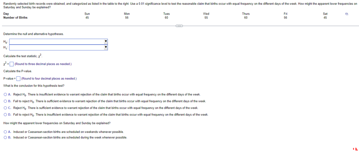Randomly selected birth records were obtained, and categorized as listed in the table to the right. Use a 0.01 significance level to test the reasonable claim that births occur with equal frequency on the different days of the week. How might the apparent lower frequencies on
Saturday and Sunday be explained?
Day
Number of Births
Determine the null and alternative hypotheses.
H₂=
H₁:
Calculate the test statistic, x².
x² = (Round to three decimal places as needed.)
Calculate the P-value.
P-value = (Round to four decimal places as needed.)
What is the conclusion for this hypothesis test?
Sun
45
▼
Mon
56
Tues
60
C
Wed
55
O A. Reject Ho. There is insufficient evidence to warrant rejection of the claim that births occur with equal frequency on the different days of the week.
O B. Fail to reject Ho. There is sufficient evidence to warrant rejection of the claim that births occur with equal frequency on the different days of the week.
O C. Reject Ho. There is sufficient evidence to warrant rejection of the claim that births occur with equal frequency on the different days of the week.
O D. Fail to reject Ho. There is insufficient evidence to warrant rejection of the claim that births occur with equal frequency on the different days of the week.
How might the apparent lower frequencies on Saturday and Sunday be explained?
O A. Induced or Caesarean-section births are scheduled on weekends whenever possible.
O B. Induced or Caesarean-section births are scheduled during the week whenever possible.
Thurs
60
Fri
56
Sat
45
Q
12