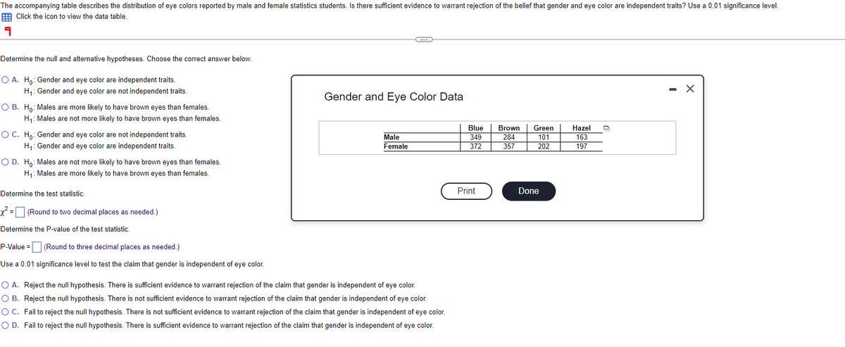 The accompanying table describes the distribution of eye colors reported by male and female statistics students. Is there sufficient evidence to warrant rejection of the belief that gender and eye color are independent traits? Use a 0.01 significance level.
Click the icon to view the data table.
9
Determine the null and alternative hypotheses. Choose the correct answer below.
O A. Ho: Gender and eye color are independent traits.
H₁: Gender and eye color are not independent traits.
O B. Ho: Males are more likely to have brown eyes than females.
H₁: Males are not more likely to have brown eyes than females.
O C. Ho: Gender and eye color are not independent traits.
H₁: Gender and eye color are independent traits.
O D. Ho: Males are not more likely to have brown eyes than females.
H₁: Males are more likely to have brown eyes than females.
Determine the test statistic.
x² = [
Determine the P-value of the test statistic.
(Round to two decimal places as needed.)
P-Value =
(Round to three decimal places as needed.)
Use a 0.01 significance level to test the claim that gender is independent of eye color.
C
Gender and Eye Color Data
Male
Female
O A. Reject the null hypothesis. There is sufficient evidence to warrant rejection of the claim that gender is independent of eye color.
O B. Reject the null hypothesis. There is not sufficient evidence to warrant rejection of the claim that gender is independent of eye color.
O C. Fail to reject the null hypothesis. There is not sufficient evidence to warrant rejection of the claim that gender is independent of eye color.
O D. Fail to reject the null hypothesis. There is sufficient evidence to warrant rejection of the claim that gender is independent of eye color.
Blue
349
372
Print
Brown Green
284
101
357
202
Done
Hazel
163
197
X