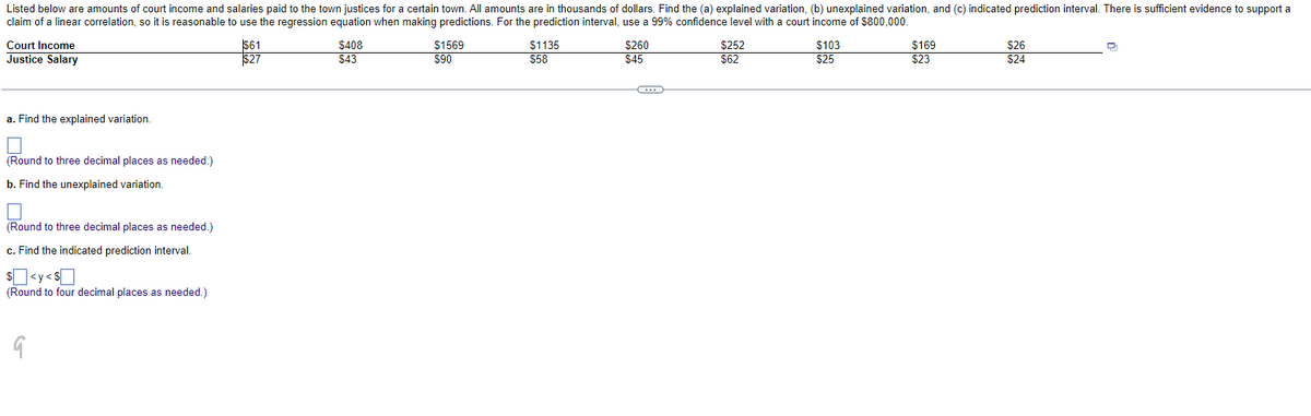 Listed below are amounts of court income and salaries paid to the town justices for a certain town. All amounts are in thousands of dollars. Find the (a) explained variation, (b) unexplained variation, and (c) indicated prediction interval. There is sufficient evidence to support a
claim of a linear correlation, so it is reasonable to use the regression equation when making predictions. For the prediction interval, use a 99% confidence level with a court income of $800,000.
Court Income
Justice Salary
a. Find the explained variation.
(Round to three decimal places as needed.)
b. Find the unexplained variation.
(Round to three decimal places as needed.)
c. Find the indicated prediction interval.
$<y<S
(Round to four decimal places as needed.)
9
$61
$27
$408
$43
$1569
$90
$1135
$58
$260
$45
C
$252
$62
$103
$25
$169
$23
$26
$24
Q