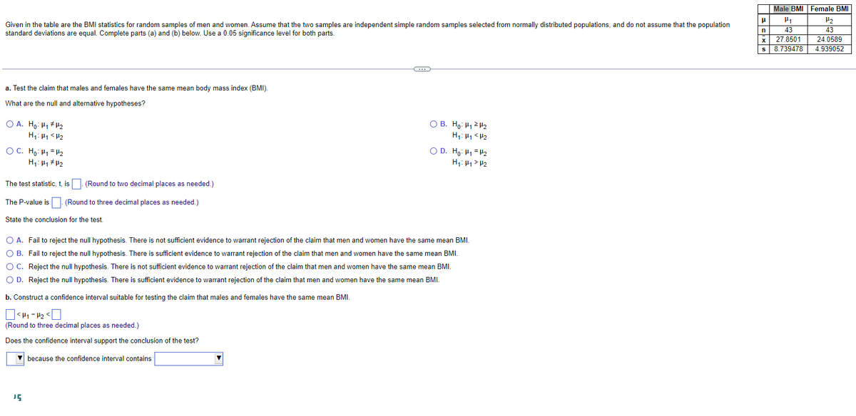 Given in the table are the BMI statistics for random samples of men and women. Assume that the two samples are independent simple random samples selected from normally distributed populations, and do not assume that the population
standard deviations are equal. Complete parts (a) and (b) below. Use a 0.05 significance level for both parts.
a. Test the claim that males and females have the same mean body mass index (BMI).
What are the null and alternative hypotheses?
OA. Ho: H₁ H₂
H₁:₁ <H₂
OC. Ho: H₁
H₁: H₁
The test statistic, t, is
The P-value is
H₂
H₂
(Round to two decimal places as needed.)
15
(Round to three decimal places as needed.)
State the conclusion for the test.
C
OB. Ho: ₁2₂
H₁ H₁ H₂
OD. Ho: H=H2
H₁: H₁ H₂
O A. Fail to reject the null hypothesis. There is not sufficient evidence to warrant rejection of the claim that men and women have the same mean BMI.
O B. Fail to reject the null hypothesis. There is sufficient evidence to warrant rejection of the claim that men and women have the same mean BMI.
Reject the null hypothesis. There is not sufficient evidence to warrant rejection of the claim that men and women have the same mean BMI.
O C.
O D. Reject the null hypothesis. There is sufficient evidence to warrant rejection of the claim that men and women have the same mean BMI.
b. Construct a confidence interval suitable for testing the claim that males and females have the same mean BMI.
<H4-4₂ <
(Round to three decimal places as needed.)
Does the confidence interval support the conclusion of the test?
▼because the confidence interval contains
Male BMI Female BMI
μ
H₁
H₂
n
43
43
X 27.8501 24.0589
s 8.739478
4.939052