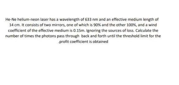He-Ne helium-neon laser has a wavelength of 633 nm and an effective medium length of
14 cm. It consists of two mirrors, one of which is 90% and the other 100%, and a wind
cofficient of the effective medium is 0.15m. Ignoring the sources of loss. Calculate the
number of times the photons pass through back and forth until the threshold limit for the
profit coefficient is obtained
