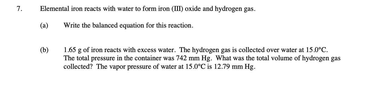 7.
Elemental iron reacts with water to form iron (III) oxide and hydrogen gas.
Write the balanced equation for this reaction.
(a)
(b)
1.65 g of iron reacts with excess water. The hydrogen gas is collected over water at 15.0°C.
The total pressure in the container was 742 mm Hg. What was the total volume of hydrogen gas
collected? The vapor pressure of water at 15.0°C is 12.79 mm Hg.