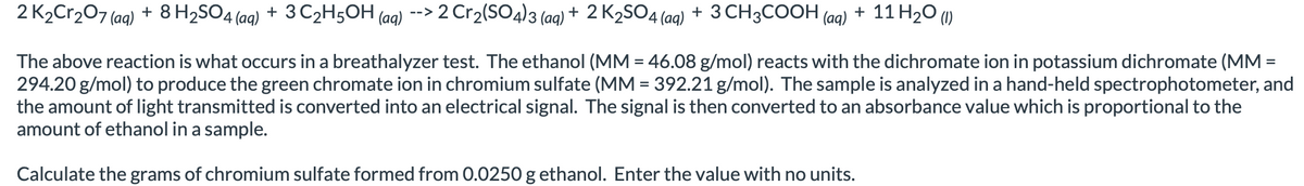 2 K₂Cr₂O7 (aq) + 8 H₂SO4 (aq) + 3 C₂H5OH(aq) --> 2 Cr₂(SO4)3 (aq) + 2 K₂SO4 (aq) + 3 CH3COOH (aq) + 11 H₂O (1)
The above reaction is what occurs in a breathalyzer test. The ethanol (MM = 46.08 g/mol) reacts with the dichromate ion in potassium dichromate (MM =
294.20 g/mol) to produce the green chromate ion in chromium sulfate (MM = 392.21 g/mol). The sample is analyzed in a hand-held spectrophotometer, and
the amount of light transmitted is converted into an electrical signal. The signal is then converted to an absorbance value which is proportional to the
amount of ethanol in a sample.
Calculate the grams of chromium sulfate formed from 0.0250 g ethanol. Enter the value with no units.