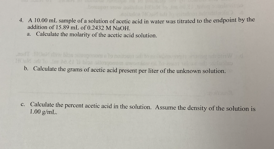 noit
4. A 10.00 mL sample of a solution of acetic acid in water was titrated to the endpoint by the
addition of 15.89 mL of 0.2432 M NaOH.
a. Calculate the molarity of the acetic acid solution.
tos
21 31 bios siloqonor wor
b. Calculate the grams of acetic acid present per liter of the unknown solution.02
dronW d
c. Calculate the percent acetic acid in the solution. Assume the density of the solution is
1.00 g/mL.