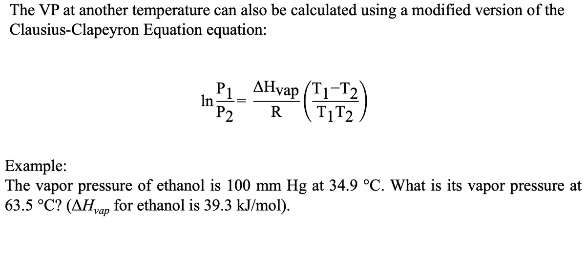 The VP at another temperature can also be calculated using a modified version of the
Clausius-Clapeyron Equation equation:
In
P₁_ AHvap (T₁-T2
P2 R
T1 T2
Example:
The vapor pressure of ethanol is 100 mm Hg at 34.9 °C. What is its vapor pressure at
63.5 °C? (AHvap for ethanol is 39.3 kJ/mol).