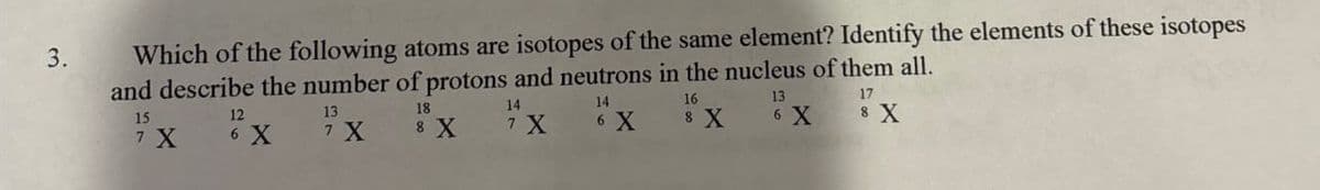 3.
Which of the following atoms are isotopes of the same element? Identify the elements of these isotopes
and describe the number of protons and neutrons in the nucleus of them all.
17
15
7 X
12
13
18
14
14
16
13
EX
7 X
8 X
7 X
6 X
8 X
6 X
8 X