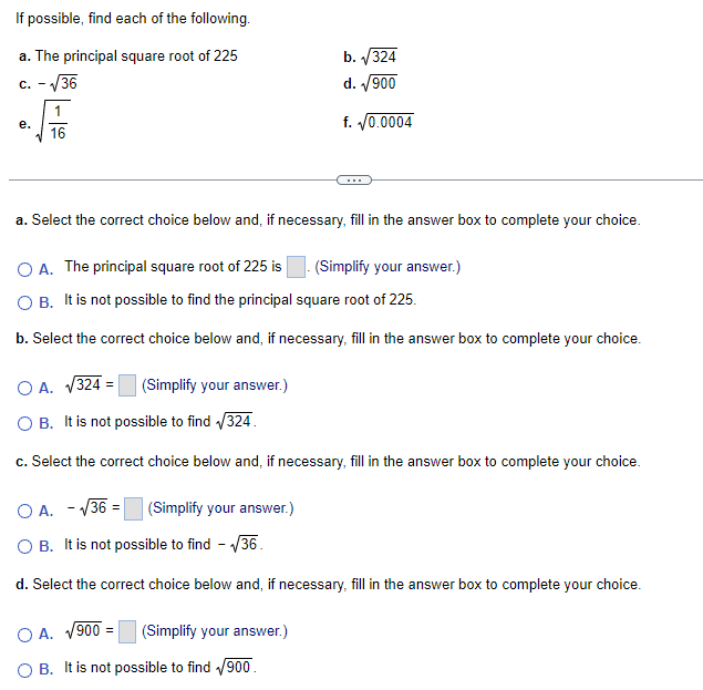 If possible, find each of the following.
a. The principal square root of 225
c. -√36
e.
16
a. Select the correct choice below and, if necessary, fill in the answer box to complete your choice.
O A. The principal square root of 225 is
O B. It is not possible to find the principal square root of 225.
b. Select the correct choice below and, if necessary, fill in the answer box to complete your choice.
O A. √324 =
O B. It is not possible to find √324.
c. Select the correct choice below and, if necessary, fill in the answer box to complete your choice.
(Simplify your answer.)
(Simplify your answer.)
b. √√324
d. √900
f. √0.0004
O A. -√36 =
OB. It is not possible to find -√36.
d. Select the correct choice below and, if necessary, fill in the answer box to complete your choice.
OA. √900 =
O B. It is not possible to find √900.
(Simplify your answer.)
(Simplify your answer.)