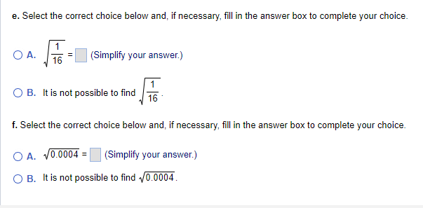 e. Select the correct choice below and, if necessary, fill in the answer box to complete your choice.
O A.
1
16
(Simplify your answer.)
B. It is not possible to find 16
f. Select the correct choice below and, if necessary, fill in the answer box to complete your choice.
OA. √0.0004 (Simplify your answer.)
O B. It is not possible to find √0.0004.