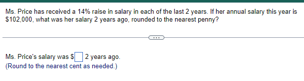 Ms. Price has received a 14% raise in salary in each of the last 2 years. If her annual salary this year is
$102,000, what was her salary 2 years ago, rounded to the nearest penny?
Ms. Price's salary was $ 2 years ago.
(Round to the nearest cent as needed.)