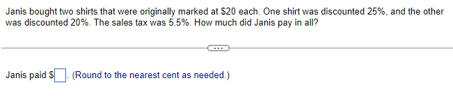 Janis bought two shirts that were originally marked at $20 each. One shirt was discounted 25%, and the other
was discounted 20%. The sales tax was 5.5%. How much did Janis pay in all?
Janis paid S
(Round to the nearest cent as needed.)