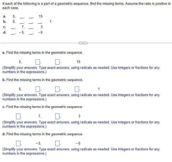 If each of the following is a part of a geometric sequence, find the missing terms. Assume the ratio is positive in
each case.
a.
b.
C.
d.
5₁
6,
| |
-5,
15
-
ابنده
- 6
a. Find the missing terms in the geometric sequence.
5,
15
(Simplify your answers. Type exact answers, using radicals as needed. Use integers or fractions for any
numbers in the expressions.)
b. Find the missing terms in the geometric sequence.
6,
1
(Simplify your answers. Type exact answers, using radicals as needed. Use integers or fractions for any
numbers in the expressions.)
c. Find the missing terms in the geometric sequence.
7₁
3
(Simplify your answers. Type exact answers, using radicals as needed. Use integers or fractions for any
numbers in the expressions.)
d. Find the missing terms in the geometric sequence.
-5,
- 6
(Simplify your answers. Type exact answers, using radicals as needed. Use integers or fractions for any
numbers in the expressions.)