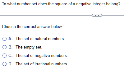 To what number set does the square of a negative integer belong?
Choose the correct answer below.
O A. The set of natural numbers.
O B. The empty set.
O C. The set of negative numbers.
O D. The set of irrational numbers.