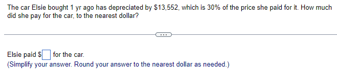 The car Elsie bought 1 yr ago has depreciated by $13,552, which is 30% of the price she paid for it. How much
did she pay for the car, to the nearest dollar?
Elsie paid $ for the car.
(Simplify your answer. Round your answer to the nearest dollar as needed.)