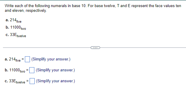 Write each of the following numerals in base 10. For base twelve, T and E represent the face values ten
and eleven, respectively.
a. 214 five
b. 11000 two
c. 33Etwelve
a. 214five
b. 11000 two
c. 33Etwelve
(Simplify your answer.)
(Simplify your answer.)
(Simplify your answer.)