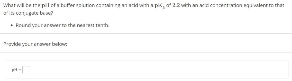 What will be the pH of a buffer solution containing an acid with a pKa of 2.2 with an acid concentration equivalent to that
of its conjugate base?
Round your answer to the nearest tenth.
Provide your answer below:
pH =