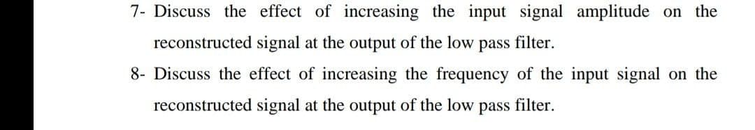 7- Discuss the effect of increasing the input signal amplitude on the
reconstructed signal at the output of the low pass filter.
8- Discuss the effect of increasing the frequency of the input signal on the
reconstructed signal at the output of the low
pass
filter.
