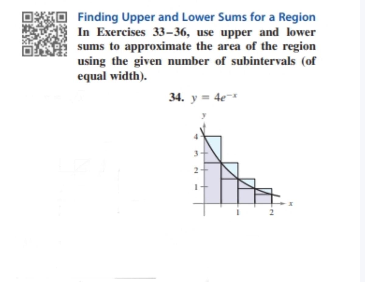 Finding Upper and Lower Sums for a Region
In Exercises 33–36, use upper and lower
sums to approximate the area of the region
using the given number of subintervals (of
equal width).
34. y = 4e¬*
3
2
2.
