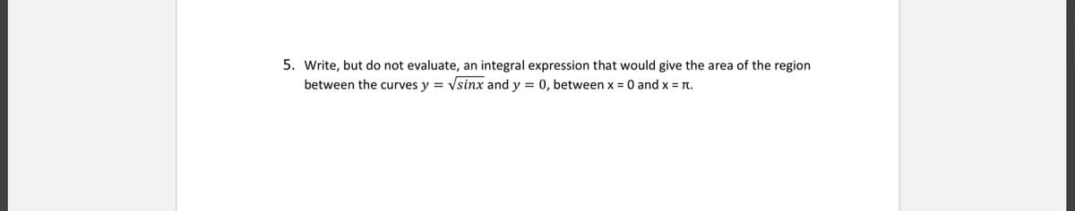 5. Write, but do not evaluate, an integral expression that would give the area of the region
between the curves y = vsinx and y = 0, between x = 0 and x = .
