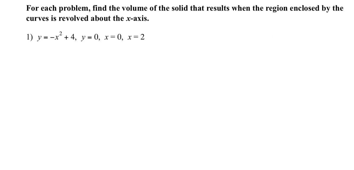 For each problem, find the volume of the solid that results when the region enclosed by the
curves is revolved about the x-axis.
1) y = -x¯ + 4, y = 0, x= 0, x= 2
