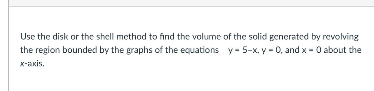 Use the disk or the shell method to find the volume of the solid generated by revolving
the region bounded by the graphs of the equations y = 5-x, y = 0, and x
O about the
х-ахis.
