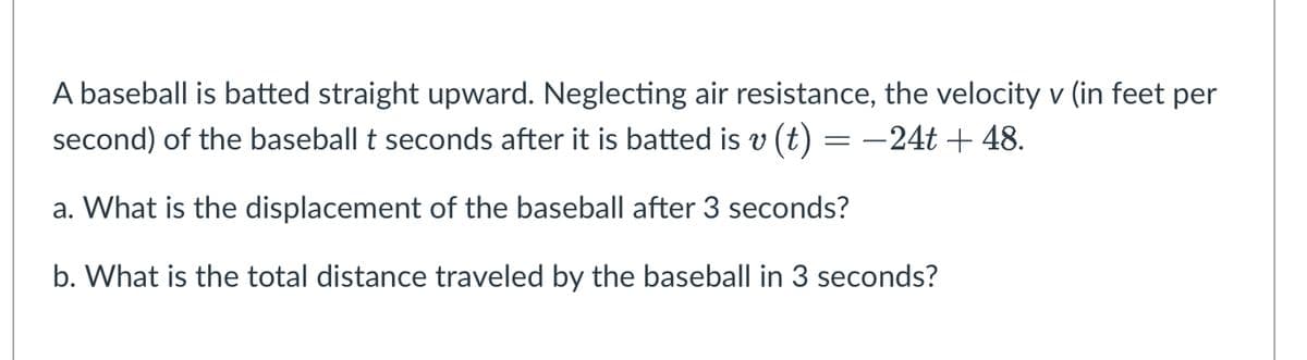A baseball is batted straight upward. Neglecting air resistance, the velocity v (in feet per
second) of the baseball t seconds after it is batted is v (t) = -24t + 48.
a. What is the displacement of the baseball after 3 seconds?
b. What is the total distance traveled by the baseball in 3 seconds?
