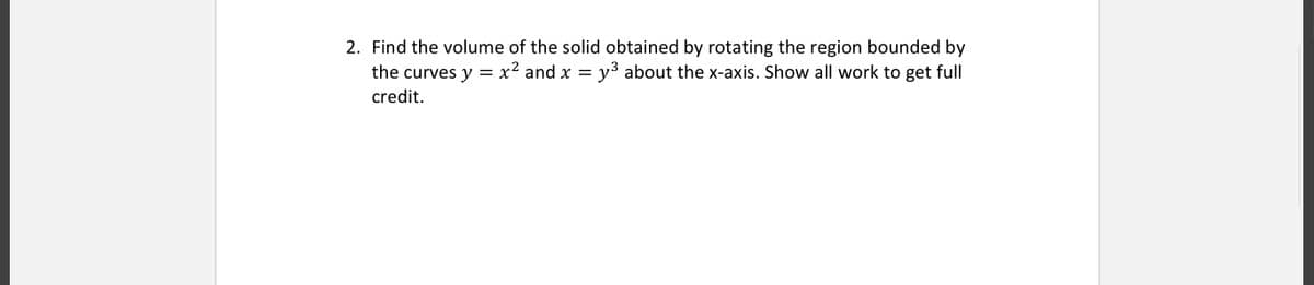 2. Find the volume of the solid obtained by rotating the region bounded by
the curves y = x² and x = y³ about the x-axis. Show all work to get full
credit.
