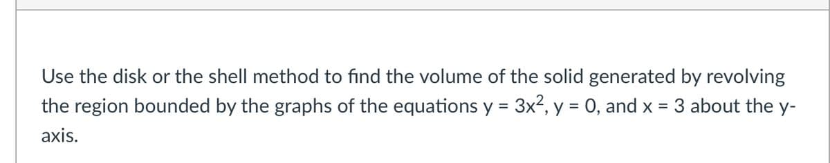 Use the disk or the shell method to find the volume of the solid generated by revolving
the region bounded by the graphs of the equations y = 3x², y = 0, and x = 3 about the y-
axis.
