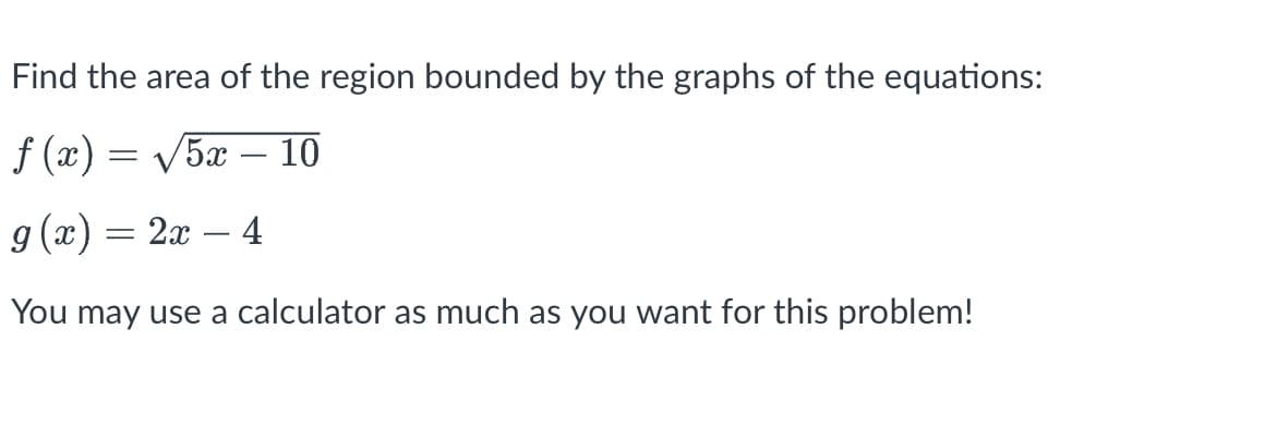 Find the area of the region bounded by the graphs of the equations:
f (x) = V5x – 10
-
g (x) = 2x
4
-
You may use a calculator as much as you want for this problem!
