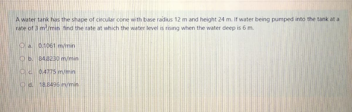 A water tank has the shape of circular cone with base radius 12 m and height 24 m. If water being pumped into the tank at a
rate of 3 m/min find the rate at which the water level is rising when the water deep is 6 m.
0.1061 m/min
Ob. 84.323B0 m/min
0.4775 m/min
O d. 18.8496 m/min
