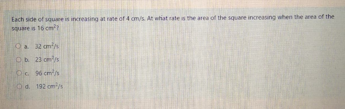 Each side of square is increasing at rate of 4 cm/s. At what rate is the area of the square increasing when the area of the
square is 16 cm??
O a. 32 cm2/s
O b. 23 cm?/s
Oc. 96 cm2/s
O d. 192 cm2/s
