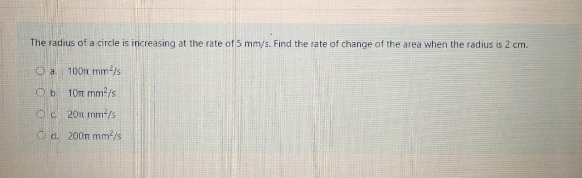 The radius of a circle is increasing at the rate of 5 mm/s. Find the rate of change of the area when the radius is 2 cm.
O a. 100t mm2/s
O b. 10t mm²/s
Oc. 20Tt mm²/s
O d. 200m mm2/s
