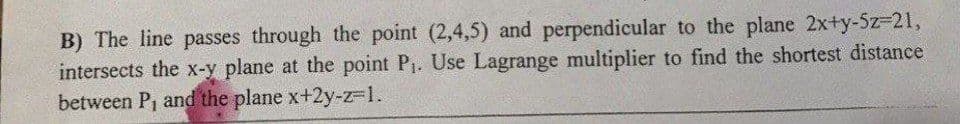 B) The line passes through the point (2,4,5) and perpendicular to the plane 2x+y-5z-21,
intersects the x-y plane at the point P₁. Use Lagrange multiplier to find the shortest distance
between P, and the plane x+2y-z-1.