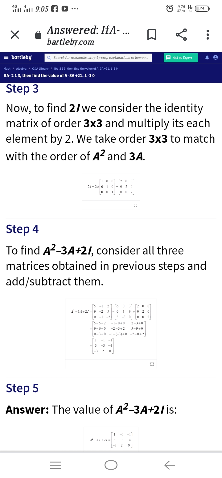 46 H 9:05 f D
0.70 H2 (24
KB/s
Answered: IfA-.
bartleby.com
= bartleby
Q Search for textbooks, step-by-step explanations to homew.
E Ask an Expert
Math / Algebra / Q&A Library / IfA- 213, then find the value of A-3A +21. 1 -1 0
IfA- 213, then find the value of A-3A +21. 1-10
Step 3
Now, to find 2/we consider the identity
matrix of order 3x3 and multiply its each
element by 2. We take order 3x3 to match
with the order of A? and 3A.
[1 0 0] [2 0 0
21 = 2x 0 1 0 =0 2 0
0 0 10 0 2
Step 4
To find A2-3A+21, consider all three
matrices obtained in previous steps and
add/subtract them.
[6 0 3] [2 0 0
-2 5 -6 3 9 +0 2 0
-1 -23 -3 00 02
-1
2
-3,4 +21 = 9
[5-6+2
-1-0+0
2-3+0
=9-6+0
-2-3+2
5-9+0
0-3+0
-1-(-3) +0
-2 -0+2
1
-1
-1
= 3
-3 -4
-3 2
Step 5
Answer: The value of A2-3A+2/is:
-1
-1
A-3A+21 = 3
-3 -4
-3 2
•..
