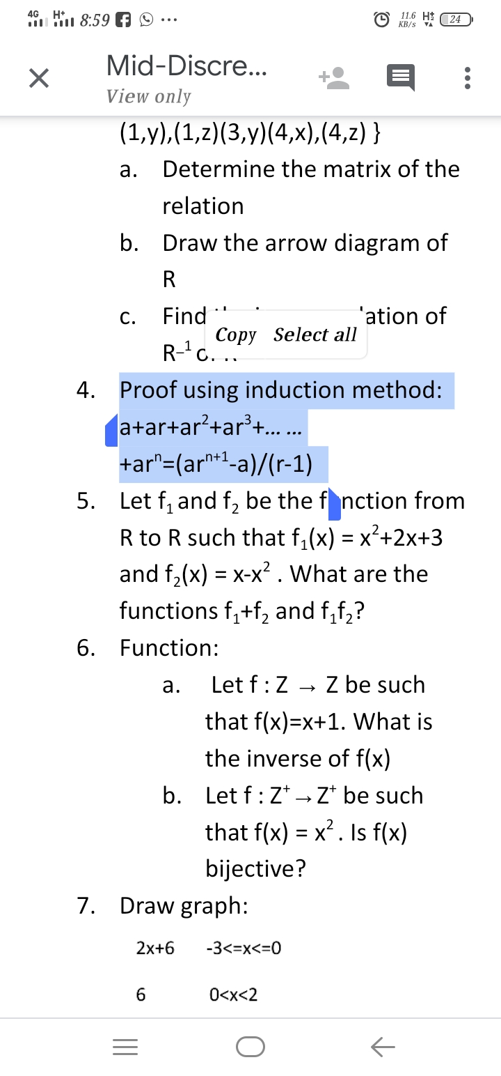 11.6 HI 24
KB/s
4G H*
i 8:59 A 9
Mid-Discre..
View only
(1,у),(1,2)(3,у) (4,х),(4,2) }
а.
Determine the matrix of the
relation
b. Draw the arrow diagram of
R
Find
Copy Select all
R-'c. ..
С.
'ation of
4. Proof using induction method:
(a+ar+ar?+ar'+.
+ar"=(ar*1-a)/(r-1)
5. Let f, and f, be the f nction from
R to R such that f, (x) = x²+2x+3
and f,(x) = x-x². What are the
functions f,+f, and f,f,?
6. Function:
а.
Let f:Z
Z be such
that f(x)=x+1. What is
the inverse of f(x)
b. Let f: Z* →Z* be such
that f(x) = x². Is f(x)
bijective?
7. Draw graph:
2x+6
-3<=x<=0
6.
O<x<2
II
