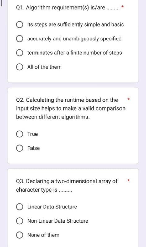 Q1. Algorithm requirement(s) is/are ..........
its steps are sufficiently simple and basic
accurately and unambiguously specified
terminates after a finite number of steps
All of the them
Q2. Calculating the runtime based on the
input size helps to make a valid comparison
between different algorithms.
True
False
Q3. Declaring a two-dimensional array of
character type is..........
Linear Data Structure
Non-Linear Data Structure
None of them