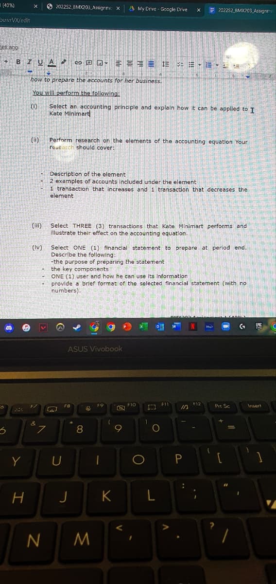 (40%)
buwrVX/edit
tes ago
+
3
BZUA
Y
X
H
DO
how to prepare the accounts for her business.
You will perform the following:
(₁)
(11)
(iii)
(lv)
&
202252 BMX203 Assignmc X A My Drive - Google Drive
7
N
Select an accounting principle and explain how it can be applied to I
Kate Minimart
[2]
Perform research on the elements of the accounting equation Your
research should cover:
Description of the element
2 examples of accounts Included under the element
1 transaction that increases and 1 transaction that decreases the
element
U
Select THREE (3) transactions that Kate Minimart performs and
illustrate their effect on the accounting equation.
ASUS Vivobook
Select ONE (1) financial statement to prepare at period end.
Describe the following:
in
-the purpose of preparing the statement
the key components
ONE (1) user and how he can use its information
provide a brief format of the selected financial statement (with no
numbers).
FB
J
8
$
M
FO
9
D
K
1
V
FIO
O
1
1E EEEE
1
O
ENDRINENSI
L
X
F11
A
S
P
202252 BMX203 Assignm
:
F12
Ray
1
Prt Sc
?
3
=
#1
1
GAME
Insert