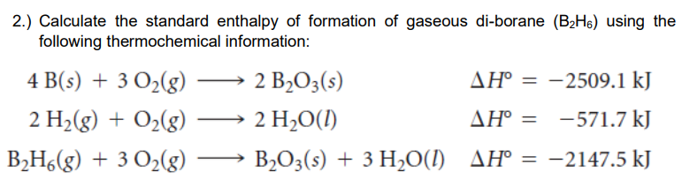 2.) Calculate the standard enthalpy of formation of gaseous di-borane (B2H6) using the
following thermochemical information:
4 B(s) + 3 O2(g)
2 B2O3(s)
AH° = -2509.1 kJ
2 H2(g) + O2(g)
2 H,O(1)
ΔΗ'
-571.7 kJ
B2H6(g) + 3 O2(g) –
B2O3(s) + 3 H2O(1) AH° = -2147.5 kJ
