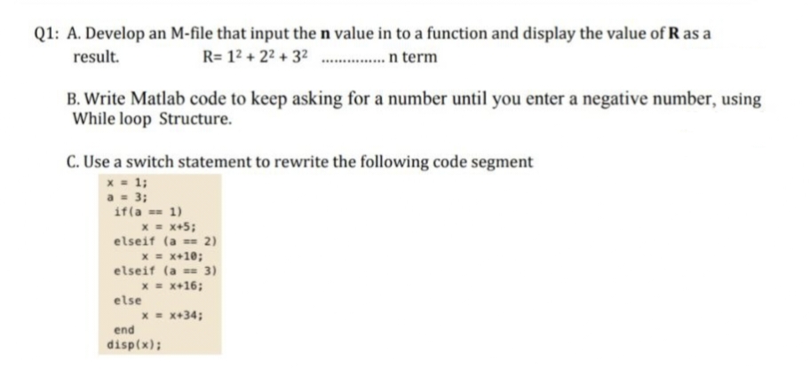 Q1: A. Develop an M-file that input the n value in to a function and display the value of R as a
R= 1² +2²+3² ............. n term
result.
B. Write Matlab code to keep asking for a number until you enter a negative number, using
While loop Structure.
C. Use a switch statement to rewrite the following code segment
x = 1;
a = 3;
if(a == 1)
x = x+5;
elseif (a== 2)
x = x+10;
elseif (a == 3)
x = x+16;
else
x = x+34;
end
disp(x);