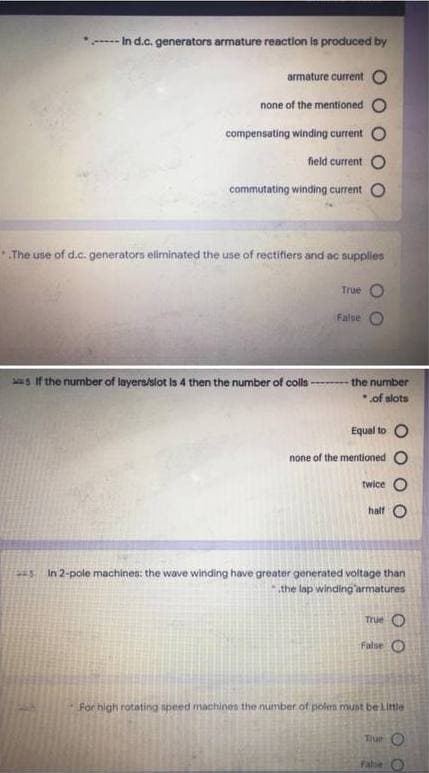 - In d.c. generators armature reaction is produced by
armature current O
none of the mentioned
compensating winding current
field current O
commutating winding current
The use of d.c. generators elminated the use of rectifiers and ac supplies
True
False
s If the number of layerallot is 4 then the number of colls
the number
of slots
Equal to O
none of the mentioned O
twice O
half O
s In 2-pole machines: the wave winding have greater generated voltage than
the lap winding'armatures
True
False
For high rotating speed machines the number of poles munt be Little
Tiue O
Fale O
O O
