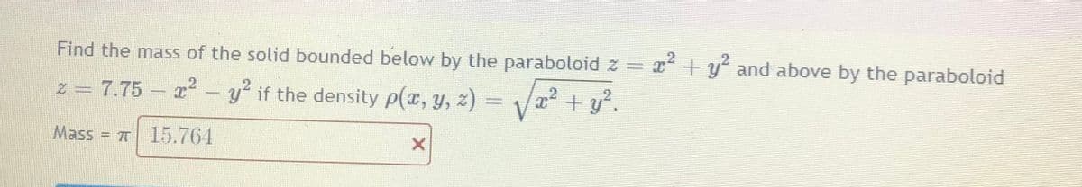 Find the mass of the solid bounded below by the paraboloid z = T
x² + y' and above by the paraboloid
Z = 7.75
I² - y if the density p(x, y, 2)
2
+ y?.
Mass = 7T 15.764
