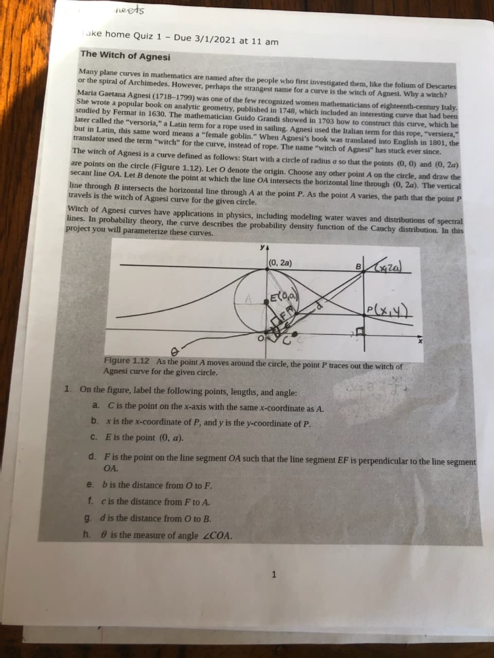 neets
ake home Quiz 1 - Due 3/1/2021 at 11 am
The Witch of Agnesi
Many plane curves in mathematics are named after the people who first investigated them, like the folium of Descartes
or the spiral of Archimedes, However, perhaps the strangest name for a curve is the witch of Agnesi. Why a witch?
Maria Gaetana Agnesi (1718–1799) was one of the few recognized women mathematicians of eighteenth-century Italy.
She wrote a popular book on analytic geometry, published in 1748, which included an interesting curve that had been
studied by Fermat in 1630. The mathematician Guido Grandi showed in 1703 how to construct this curve, which he
later called the "versoria," a Latin term for a rope used in sailing. Agnesi used the Italian term for this rope, "versiera,"
but in Latin, this same word means a "female goblin." When Agnesi's book was translated into English in 1801, the
translator used the term "witch" for the curve, instead of rope. The name “witch of Agnesi" has stuck ever since.
The witch of Agnesi is a curve defined as follows: Start with a circle of radius a so that the points (0, 0) and (0, 2a)
are points on the circle (Figure 1.12). Let O denote the origin. Choose any other point A on the circle, and draw the
secant line OA. Let B denote the point at which the line OA intersects the horizontal line through (0, 2a). The vertical
line through B intersects the horizontal line through A at the point P. As the point A varies, the path that the point P
travels is the witch of Agnesi curve for the given circle.
Witch of Agnesi curves have applications in physics, including modeling water waves and distributions of spectral
lines. In probability theory, the curve describes the probability density function of the Cauchy distribution. In this
project you will parameterize these curves.
(0, 2а)
elxiy)
Figure 1.12 As the point A moves around the circle, the point P traces out the witch of
Agnesi curve for the given circle.
1. On the figure, label the following points, lengths, and angle:
a. Cis the point on the x-axis with the same x-coordinate as A.
b. x is the x-coordinate of P, and y is the y-coordinate of P.
C.
E is the point (0, a).
d. Fis the point on the line segment OA such that the line segment EF is perpendicular to the line segment
OA.
e. bis the distance from O to F.
f. cis the distance from F to A.
g. dis the distance from O to B.
h. 0 is the measure of angle 2COA.
1
