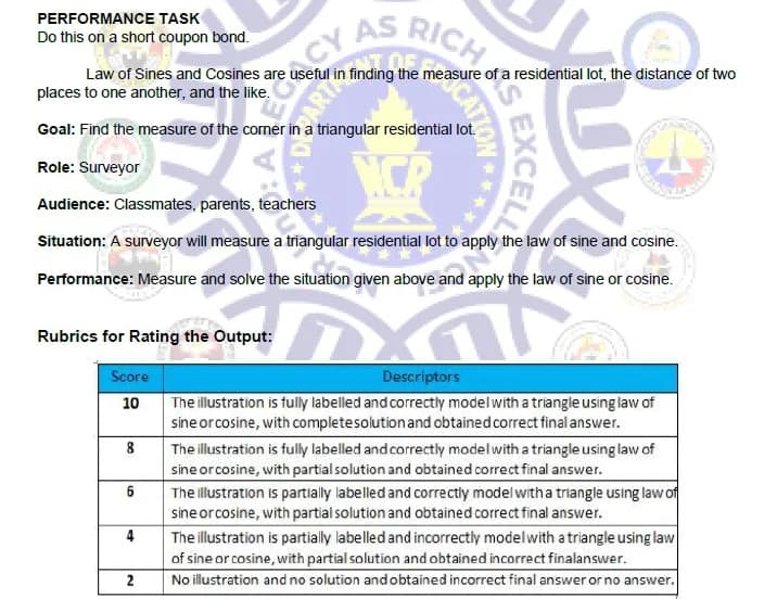 CY AS
RICH
PERFORMANCE TASK
Do this on a short coupon bond.
Law of Sines and Cosines are useful in finding the measure of a residential lot, the distance of two
places to one another, and the like.
Goal: Find the measure of the corner in a triangular residential lot.
NCP
Role: Surveyor
Audience: Classmates, parents, teachers
Situation: A surveyor will measure a triangular residential lot to apply the law of sine and cosine.
Performance: Measure and solve the situation given above and apply the law of sine or cosine.
Rubrics for Rating the Output:
Score
Descriptors
The illustration is fully labelled and correctiy model with a triangle using law of
sine or cosine, with completesolutionand obtained correct final answer.
10
8
The illustration is fully labelled and correctly modelwith a triangle using law of
sine orcosine, with partial solution and obtained correct final answer.
The llustration is partially labelled and correctly model with a triangle using law of
sine or cosine, with partial solution and obtained correct final answer.
6
4
The illustration is partially labelled and incorrectly modelwith a triangle using law
of sine or cosine, with partial solution and obtained incorrect finalanswer.
2
No illustration and no solution and obtained incorrect final answer or no answer.
EXCELL
CATION

