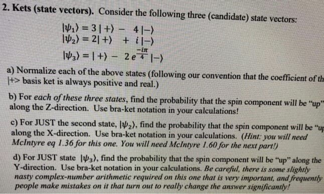 2. Kets (state vectors). Consider the following three (candidate) state vectors:
a) = 3|+) – 4|-)
42) = 2| +) + i|-)
W3) = | +) – 2 e |-)
a) Normalize each of the above states (following our convention that the coefficient of t
+> basis ket is always positive and real.)
b) For each of these three states, find the probability that the spin component will be "up
along the Z-direction. Use bra-ket notation in your calculations!
c) For JUST the second state, lV2), find the probability that the spin component will be "u
along the X-direction. Use bra-ket notation in your calculations. (Hint: you will need
Mclntyre eq 1.36 for this one. You will need Mclntyre 1.60 for the next part!)
