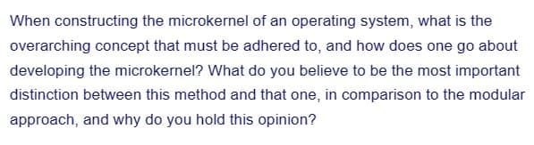 When constructing the microkernel of an operating system, what is the
overarching concept that must be adhered to, and how does one go about
developing the microkernel? What do you believe to be the most important
distinction between this method and that one, in comparison to the modular
approach, and why do you hold this opinion?