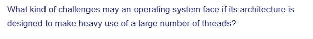 What kind of challenges may an operating system face if its architecture is
designed to make heavy use of a large number of threads?