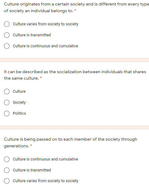 Culture originates from a certain society and is different from every type
of society an individual belongs to. *
Culture varies from society to society
Culture is transmitted
Culture is continuous and cumulative
It can be described as the socialization between individuals that shares
the same culture. *
Culture
Society
Politics
Culture is being passed on to each member of the society through
generations. *
Culture is continuous and cumulative
Culture is transmitted
Culture varies from society to society
