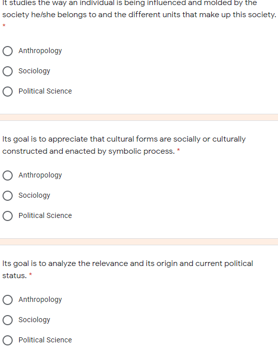 It studies the way an individual is being influenced and molded by the
society helshe belongs to and the different units that make up this society.
O Anthropology
Sociology
Political Science
Its goal is to appreciate that cultural forms are socially or culturally
constructed and enacted by symbolic process. *
Anthropology
O Sociology
O Political Science
Its goal is to analyze the relevance and its origin and current political
status. *
O Anthropology
O Sociology
O Political Science
