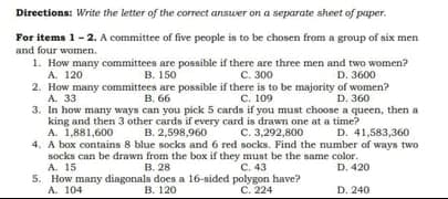 Directions: Write the letter of the correct answer on a separate sheet of paper.
For items 1-2. A committee of five people in to be chosen from a group of six men
and four women.
1. How many committees are possible if there are three men and two women?
A. 120
В. 150
C. 300
D. 3600
2. How many committees are possible if there is to be majority of women?
A. 33
в. 66
C. 109
D. 360
3. In how many ways can you pick 5 cards if you must choose a queen, then a
king and then 3 other cards if every card is drawn one at a time?
B. 2,598,960
A. 1,881,600
C. 3,292,800
D. 41,583,360
4. A box contains 8 blue socks and 6 red socks. Find the number of ways two
socks can be drawn from the bax if they must be the same color.
B. 28
5. How many diagonals does a 16-sided polygon have?
B. 120
A. 15
C. 43
D. 420
A. 104
С. 224
D. 240
