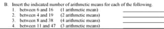 B. Insert the indicated number of arithmetic means for cach of the following-
1. between 6 and 16 (1 arithmetic mean)
2. between 4 and 19 (2 arithmctic means)
3. between 8 and 38
4. between 11 and 47 (3 arithmctic means)
(4 arithmetic means)
